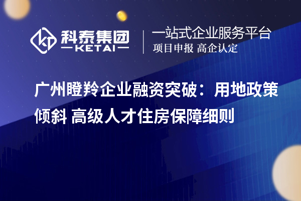 廣州瞪羚企業融資突破：用地政策傾斜+高級人才住房保障細則